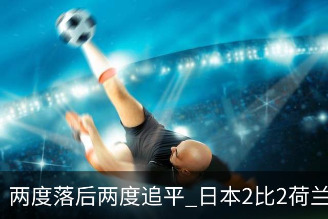 两度落后两度追平 日本2比2荷兰 延续亚洲球队不败纪录