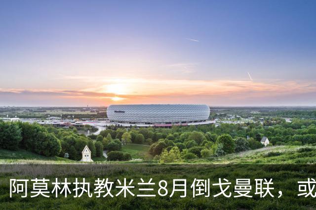阿莫林执教米兰8月倒戈曼联，或为拉爵省千万！曼联锁定1.3亿收入
